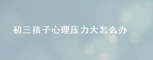 初三孩子心理压力大怎么办 释放压力的方法有哪些51967